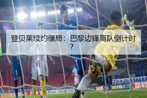 登贝莱续约僵局：巴黎边锋离队倒计时？